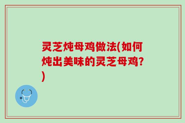 灵芝炖母鸡做法(如何炖出美味的灵芝母鸡？)
