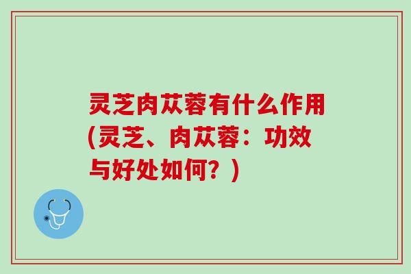 灵芝肉苁蓉有什么作用(灵芝、肉苁蓉:功效与好处如何?) 灵芝肉苁蓉有什么作用(灵芝、肉苁蓉:功效与好处如何?)