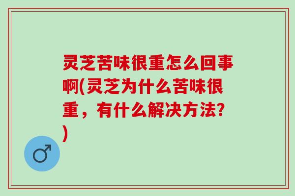 灵芝苦味很重怎么回事啊(灵芝为什么苦味很重，有什么解决方法？)