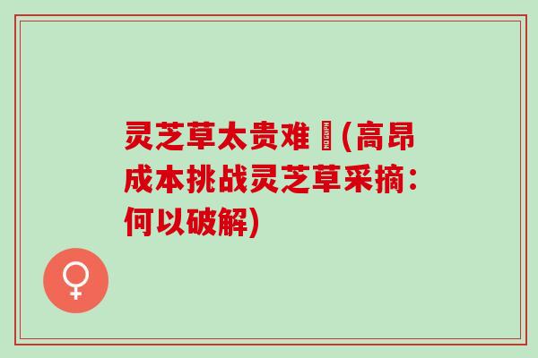 灵芝草太贵难採(高昂成本挑战灵芝草采摘：何以破解)