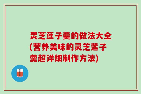灵芝莲子羹的做法大全(营养美味的灵芝莲子羹超详细制作方法)
