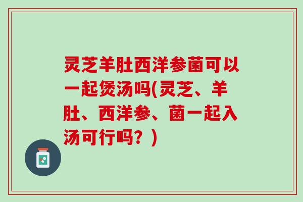 灵芝羊肚西洋参菌可以一起煲汤吗(灵芝、羊肚、西洋参、菌一起入汤可行吗?) 灵芝羊肚西洋参菌可以一起煲汤吗(灵芝、羊肚、西洋参、菌一起入汤可行吗?)
