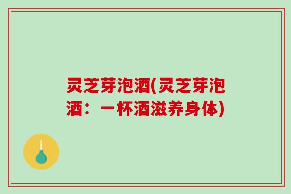 灵芝芽泡酒(灵芝芽泡酒：一杯酒滋养身体)