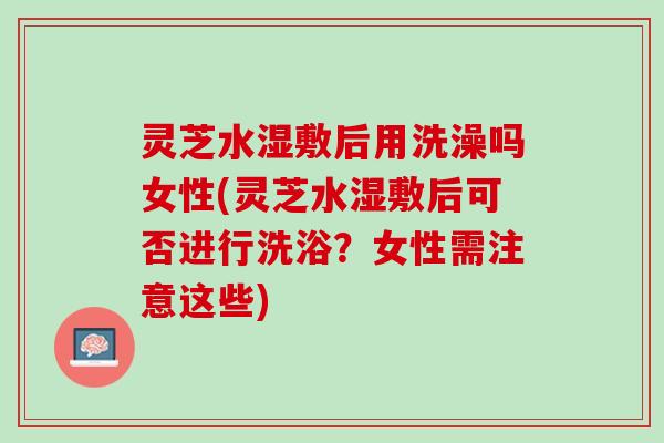 灵芝水湿敷后用洗澡吗女性(灵芝水湿敷后可否进行洗浴?女性需注意这些) 灵芝水湿敷后用洗澡吗女性(灵芝水湿敷后可否进行洗浴?女性需注意这些)