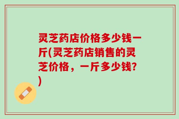 灵芝药店价格多少钱一斤(灵芝药店销售的灵芝价格，一斤多少钱？)