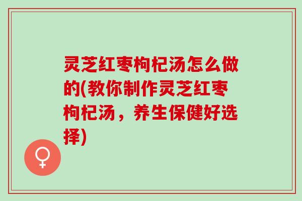 灵芝红枣枸杞汤怎么做的(教你制作灵芝红枣枸杞汤，养生保健好选择)
