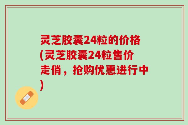 灵芝胶囊24粒的价格(灵芝胶囊24粒售价走俏,抢购优惠进行中) 灵芝胶囊24粒的价格(灵芝胶囊24粒售价走俏,抢购优惠进行中)