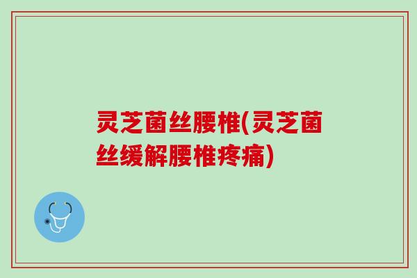 灵芝菌丝腰椎(灵芝菌丝缓解腰椎疼痛)