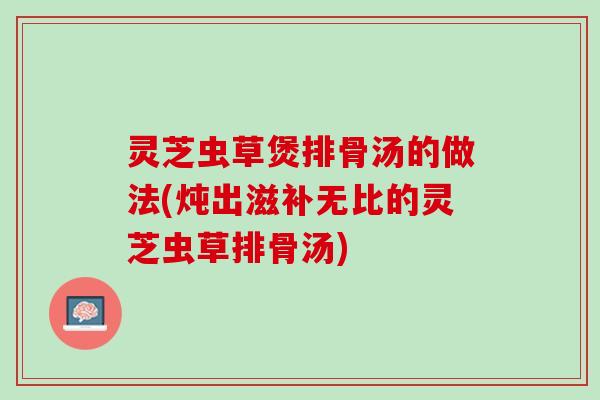 灵芝虫草煲排骨汤的做法(炖出滋补无比的灵芝虫草排骨汤)
