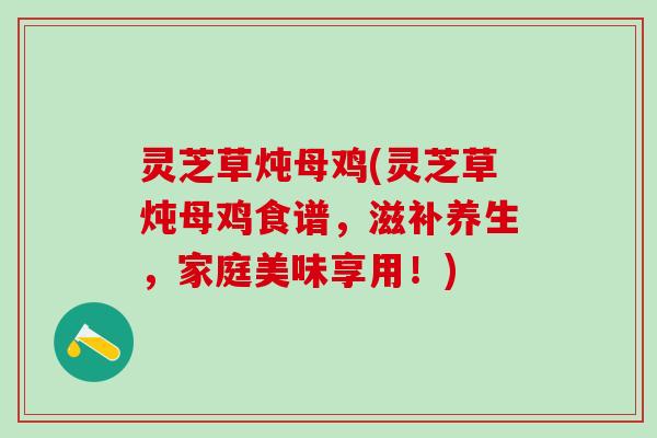 灵芝草炖母鸡(灵芝草炖母鸡食谱，滋补养生，家庭美味享用！)