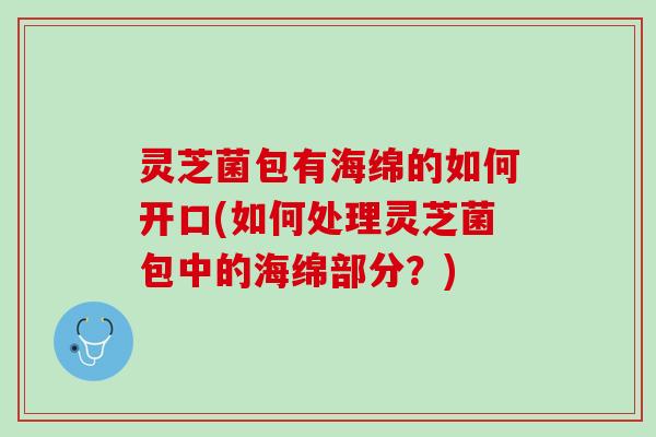 灵芝菌包有海绵的如何开口(如何处理灵芝菌包中的海绵部分？)