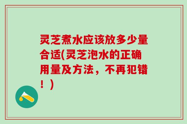 灵芝煮水应该放多少量合适(灵芝泡水的正确用量及方法,不再犯错!) 灵芝煮水应该放多少量合适(灵芝泡水的正确用量及方法,不再犯错!)