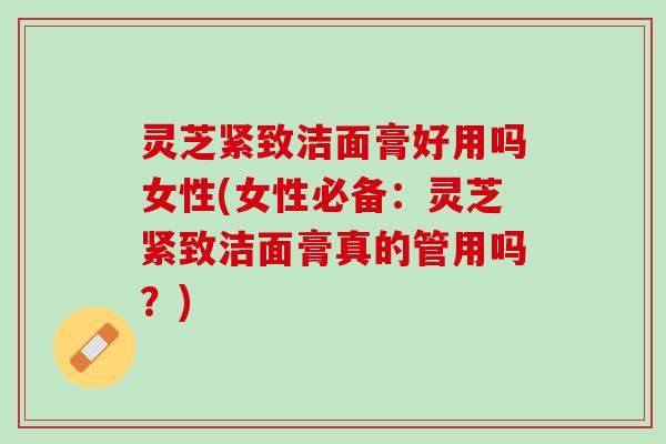 灵芝紧致洁面膏好用吗女性(女性必备：灵芝紧致洁面膏真的管用吗？)