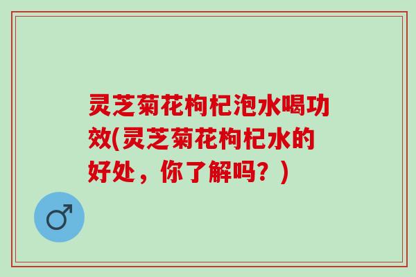 灵芝菊花枸杞泡水喝功效(灵芝菊花枸杞水的好处，你了解吗？)