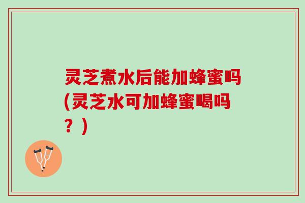 灵芝煮水后能加蜂蜜吗(灵芝水可加蜂蜜喝吗？)