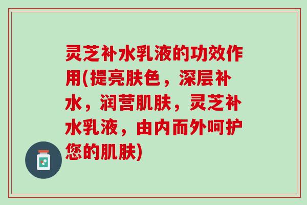 灵芝补水乳液的功效作用(提亮肤色,深层补水,润营,灵芝补水乳液,由内而外呵护您的) 灵芝补水乳液的功效作用(提亮肤色,深层补水,润营,灵芝补水乳液,由内而外呵护您的)