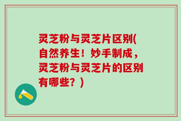 灵芝粉与灵芝片区别(自然养生!妙手制成,灵芝粉与灵芝片的区别有哪些?) 灵芝粉与灵芝片区别(自然养生!妙手制成,灵芝粉与灵芝片的区别有哪些?)