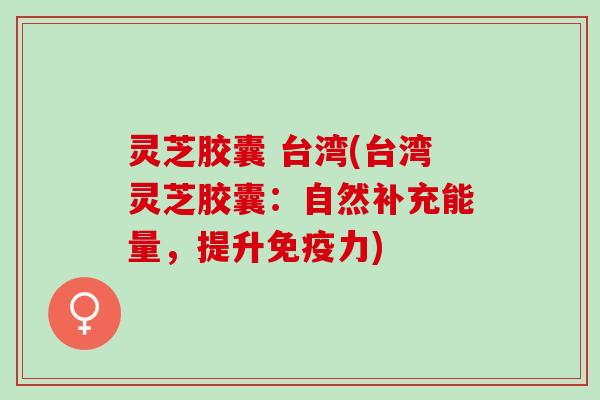 灵芝胶囊 台湾(台湾灵芝胶囊：自然补充能量，提升免疫力)