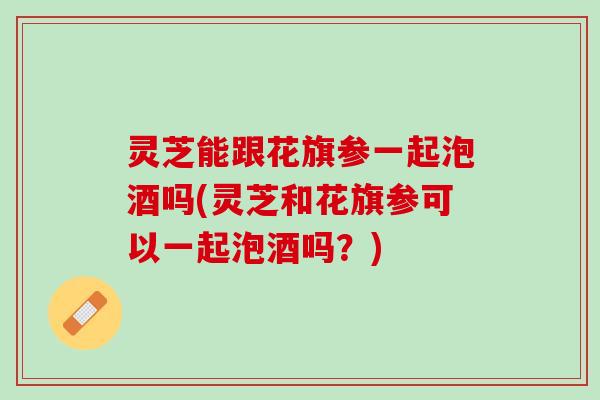 灵芝能跟花旗参一起泡酒吗(灵芝和花旗参可以一起泡酒吗？)