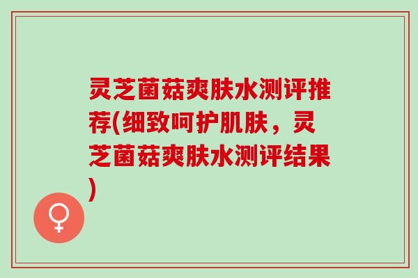 灵芝菌菇爽肤水测评推荐(细致呵护肌肤，灵芝菌菇爽肤水测评结果)