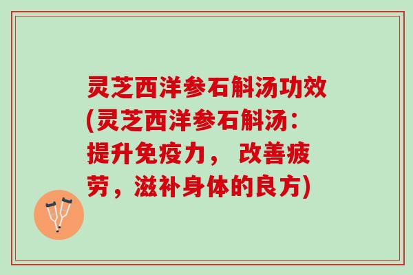 灵芝西洋参石斛汤功效(灵芝西洋参石斛汤：提升免疫力， 改善疲劳，滋补身体的良方)