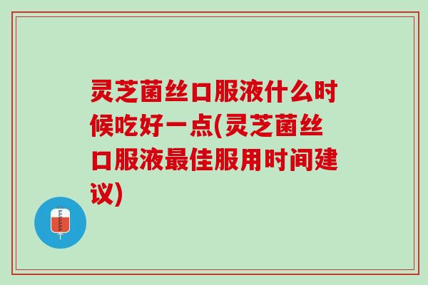 灵芝菌丝口服液什么时候吃好一点(灵芝菌丝口服液最佳服用时间建议)