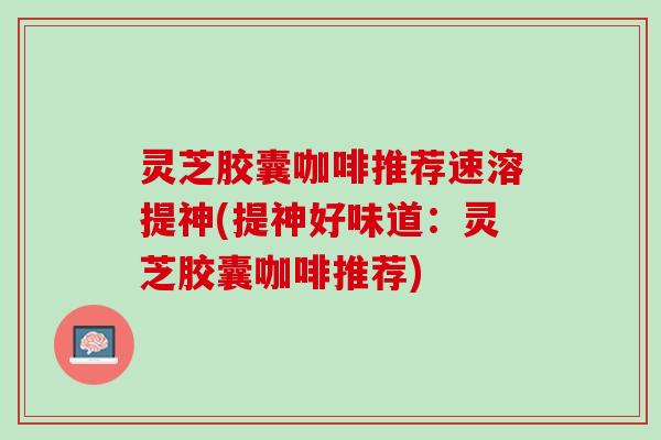 灵芝胶囊咖啡推荐速溶提神(提神好味道:灵芝胶囊咖啡推荐) 灵芝胶囊咖啡推荐速溶提神(提神好味道:灵芝胶囊咖啡推荐)