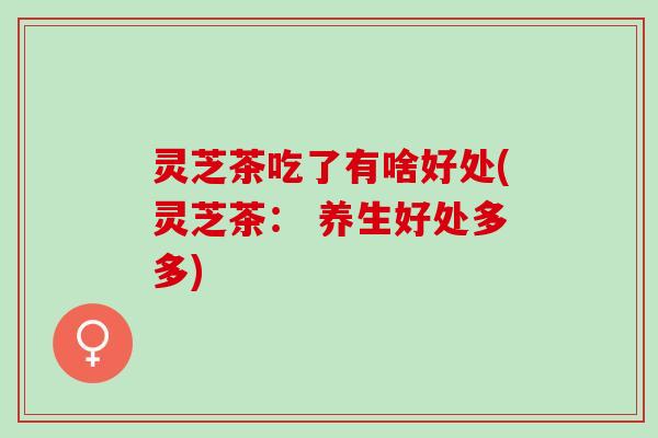 灵芝茶吃了有啥好处(灵芝茶： 养生好处多多)