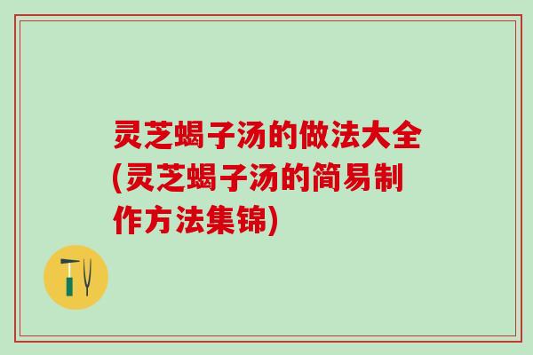 灵芝蝎子汤的做法大全(灵芝蝎子汤的简易制作方法集锦)