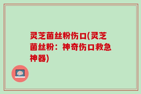 灵芝菌丝粉伤口(灵芝菌丝粉：神奇伤口救急神器)