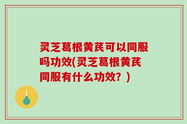灵芝葛根黄芪可以同服吗功效(灵芝葛根黄芪同服有什么功效？)