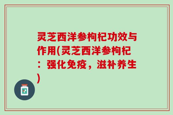 灵芝西洋参枸杞功效与作用(灵芝西洋参枸杞：强化免疫，滋补养生)