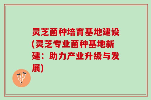 灵芝菌种培育基地建设(灵芝专业菌种基地新建：助力产业升级与发展)
