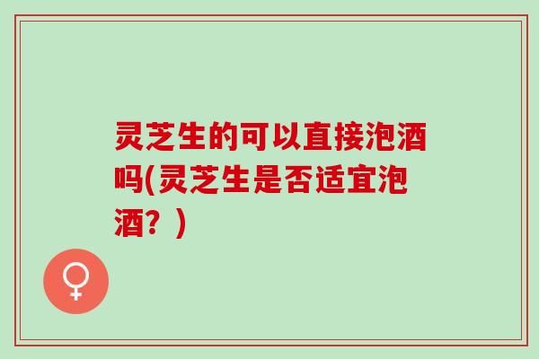 灵芝生的可以直接泡酒吗(灵芝生是否适宜泡酒？)