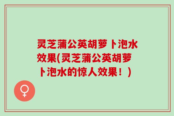 灵芝蒲公英胡萝卜泡水效果(灵芝蒲公英胡萝卜泡水的惊人效果！)