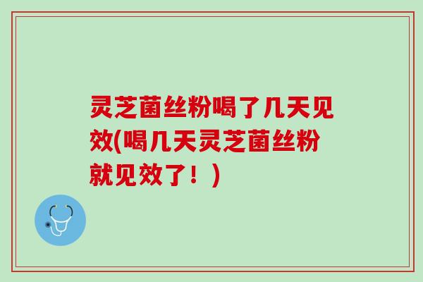 灵芝菌丝粉喝了几天见效(喝几天灵芝菌丝粉就见效了！)