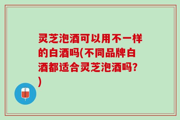 灵芝泡酒可以用不一样的白酒吗(不同品牌白酒都适合灵芝泡酒吗？)