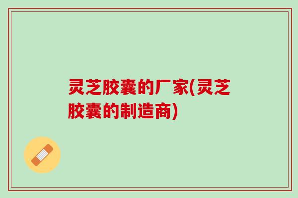 灵芝胶囊的厂家(灵芝胶囊的制造商) 灵芝胶囊的厂家(灵芝胶囊的制造商)
