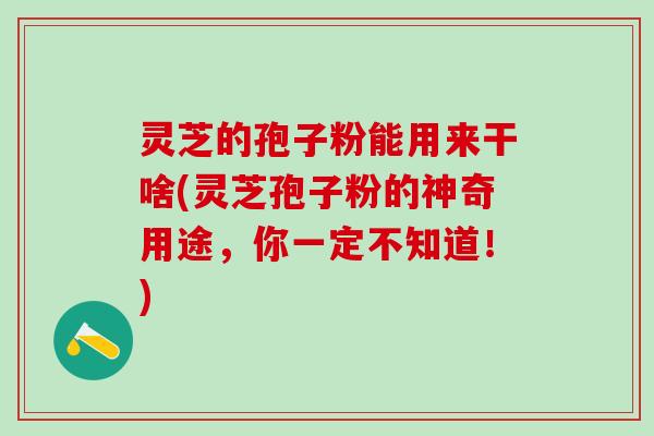 灵芝的孢子粉能用来干啥(灵芝孢子粉的神奇用途，你一定不知道！)