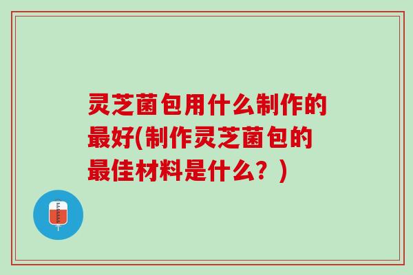灵芝菌包用什么制作的最好(制作灵芝菌包的最佳材料是什么？)