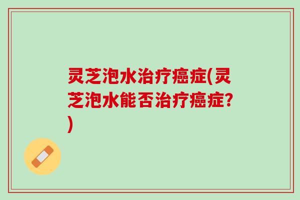 灵芝泡水症(灵芝泡水能否症?) 灵芝泡水症(灵芝泡水能否症?)