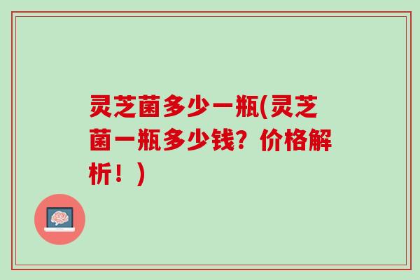 灵芝菌多少一瓶(灵芝菌一瓶多少钱？价格解析！)
