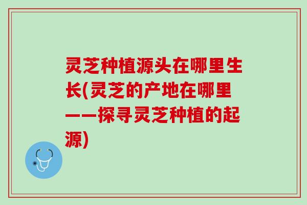灵芝种植源头在哪里生长(灵芝的产地在哪里——探寻灵芝种植的起源) 灵芝种植源头在哪里生长(灵芝的产地在哪里——探寻灵芝种植的起源)