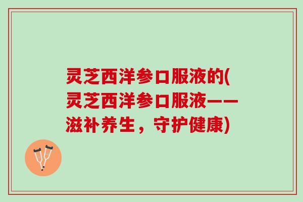 灵芝西洋参口服液的(灵芝西洋参口服液——滋补养生，守护健康)