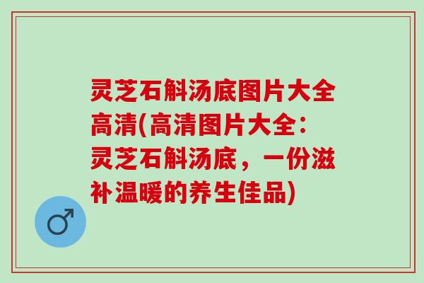 灵芝石斛汤底图片大全高清(高清图片大全：灵芝石斛汤底，一份滋补温暖的养生佳品)