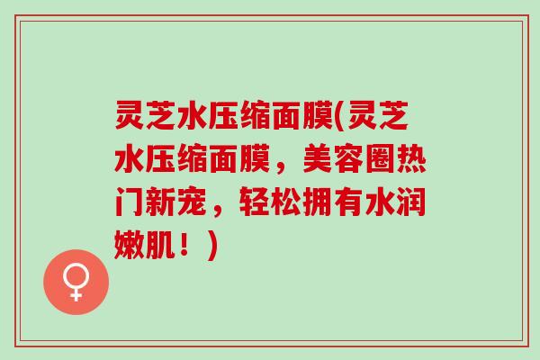 灵芝水压缩面膜(灵芝水压缩面膜,美容圈热门新宠,轻松拥有水润嫩肌!) 灵芝水压缩面膜(灵芝水压缩面膜,美容圈热门新宠,轻松拥有水润嫩肌!)