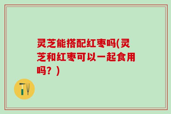 灵芝能搭配红枣吗(灵芝和红枣可以一起食用吗？)