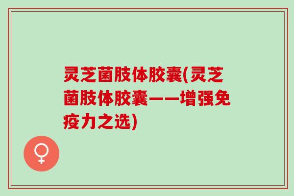 灵芝菌肢体胶囊(灵芝菌肢体胶囊——增强免疫力之选)