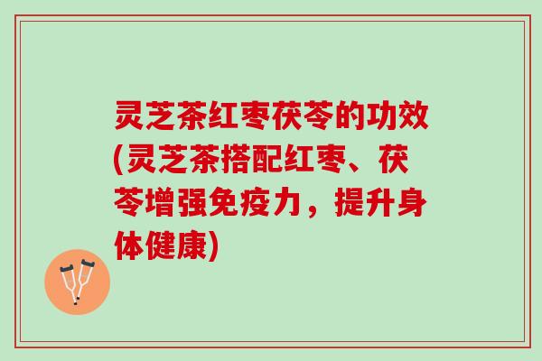 灵芝茶红枣茯苓的功效(灵芝茶搭配红枣、茯苓增强免疫力，提升身体健康)