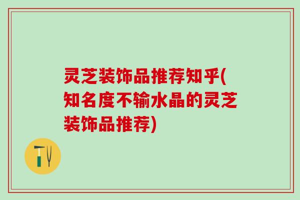 灵芝装饰品推荐知乎(知名度不输水晶的灵芝装饰品推荐)